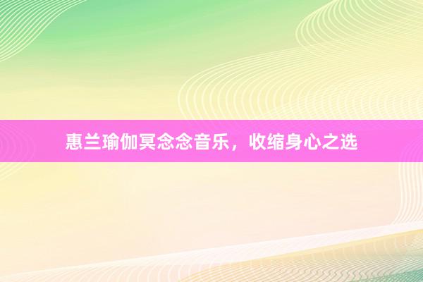 惠兰瑜伽冥念念音乐，收缩身心之选